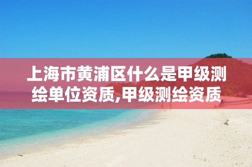 上海市黄浦区什么是甲级测绘单位资质,甲级测绘资质单位名录