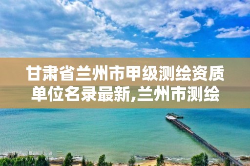 甘肃省兰州市甲级测绘资质单位名录最新,兰州市测绘公司有哪些。