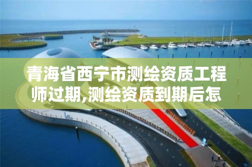 青海省西宁市测绘资质工程师过期,测绘资质到期后怎么续期?。