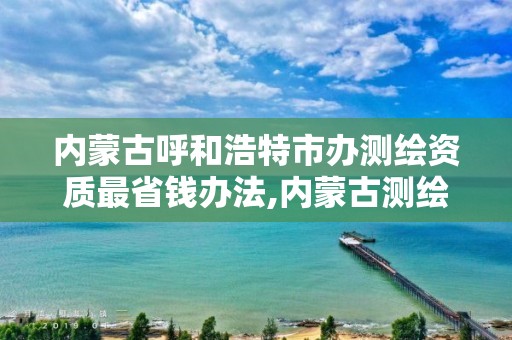 内蒙古呼和浩特市办测绘资质最省钱办法,内蒙古测绘资质单位名录