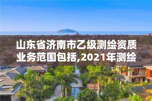 山东省济南市乙级测绘资质业务范围包括,2021年测绘乙级资质申报制度。