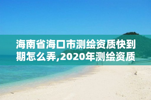 海南省海口市测绘资质快到期怎么弄,2020年测绘资质续期怎么办理。