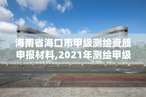 海南省海口市甲级测绘资质申报材料,2021年测绘甲级资质申报条件。