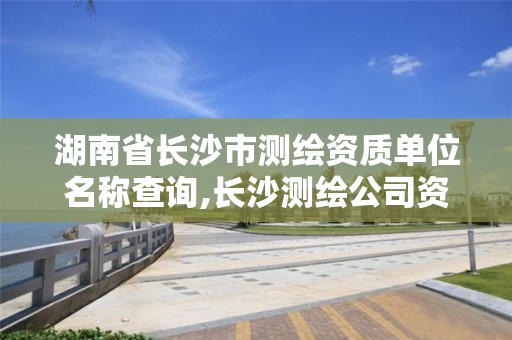 湖南省长沙市测绘资质单位名称查询,长沙测绘公司资质有哪家。