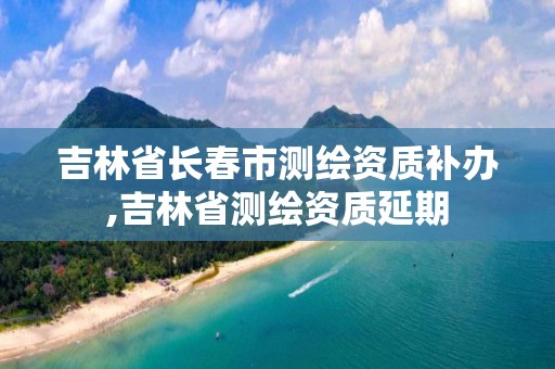 吉林省长春市测绘资质补办,吉林省测绘资质延期