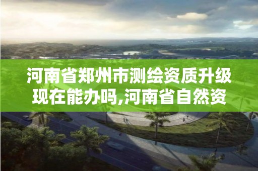 河南省郑州市测绘资质升级现在能办吗,河南省自然资源厅关于延长测绘资质证书有效期的公告。