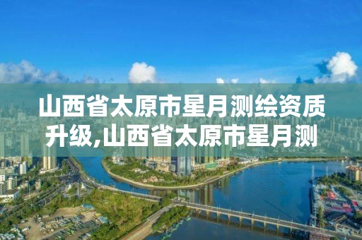 山西省太原市星月测绘资质升级,山西省太原市星月测绘资质升级公示