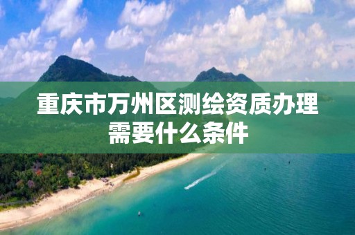 重庆市万州区测绘资质办理需要什么条件