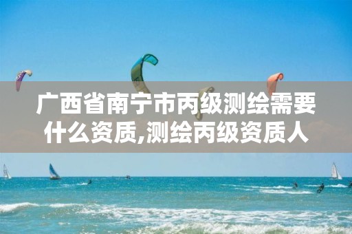 广西省南宁市丙级测绘需要什么资质,测绘丙级资质人员要求