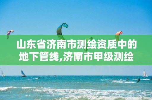 山东省济南市测绘资质中的地下管线,济南市甲级测绘资质单位