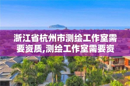 浙江省杭州市测绘工作室需要资质,测绘工作室需要资质吗