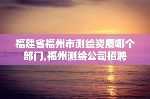 福建省福州市测绘资质哪个部门,福州测绘公司招聘