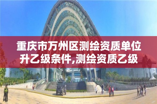 重庆市万州区测绘资质单位升乙级条件,测绘资质乙级升甲级