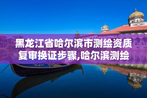 黑龙江省哈尔滨市测绘资质复审换证步骤,哈尔滨测绘局幼儿园是民办还是公办