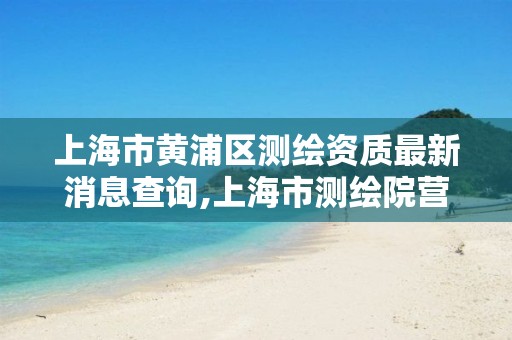 上海市黄浦区测绘资质最新消息查询,上海市测绘院营业时间。