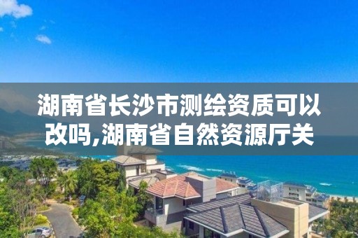 湖南省长沙市测绘资质可以改吗,湖南省自然资源厅关于延长测绘资质证书有效期的公告