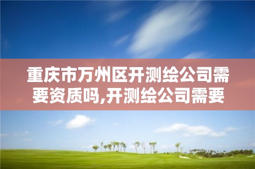 重庆市万州区开测绘公司需要资质吗,开测绘公司需要什么资质