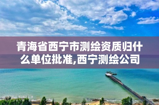 青海省西宁市测绘资质归什么单位批准,西宁测绘公司联系方式。