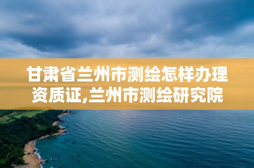 甘肃省兰州市测绘怎样办理资质证,兰州市测绘研究院改企了吗