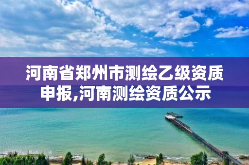 河南省郑州市测绘乙级资质申报,河南测绘资质公示