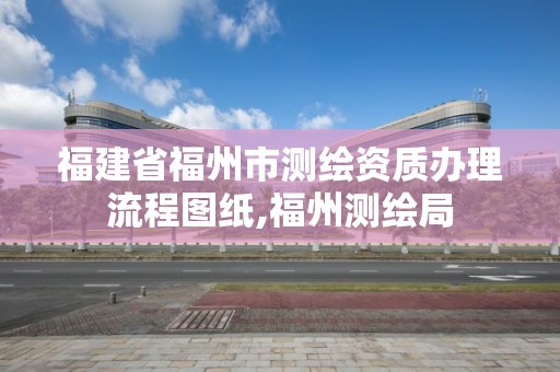 福建省福州市测绘资质办理流程图纸,福州测绘局