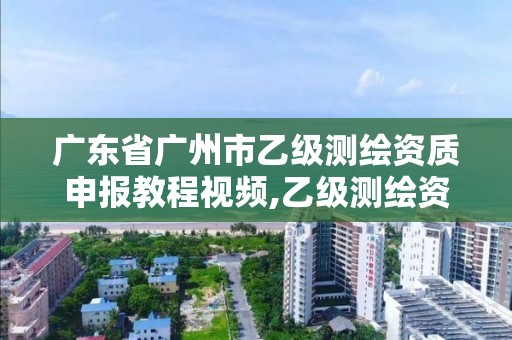 广东省广州市乙级测绘资质申报教程视频,乙级测绘资质单位名录