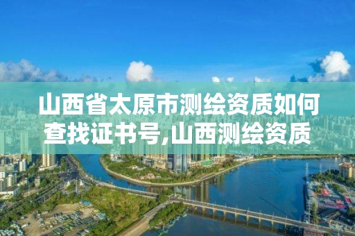 山西省太原市测绘资质如何查找证书号,山西测绘资质单位