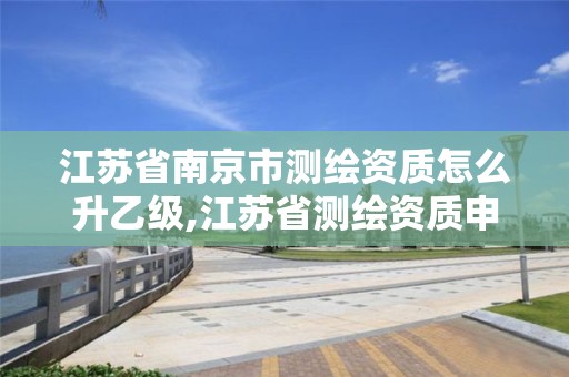 江苏省南京市测绘资质怎么升乙级,江苏省测绘资质申请