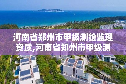 河南省郑州市甲级测绘监理资质,河南省郑州市甲级测绘监理资质企业名单