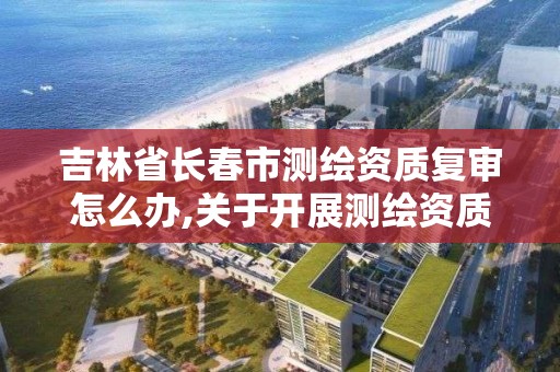 吉林省长春市测绘资质复审怎么办,关于开展测绘资质复审换证工作的通知。