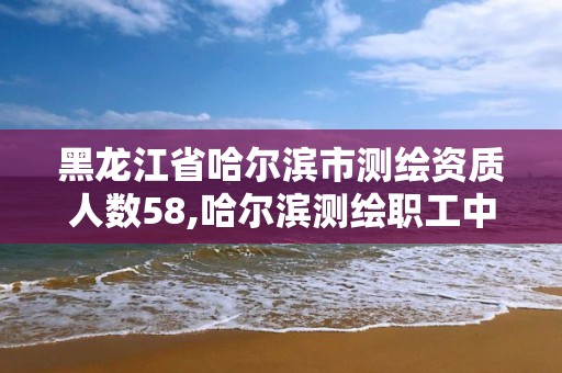 黑龙江省哈尔滨市测绘资质人数58,哈尔滨测绘职工中等专业学校