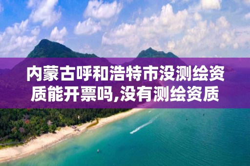 内蒙古呼和浩特市没测绘资质能开票吗,没有测绘资质可以接测绘活吗。