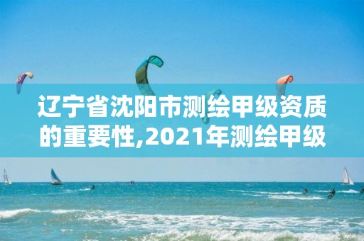 辽宁省沈阳市测绘甲级资质的重要性,2021年测绘甲级资质申报条件。