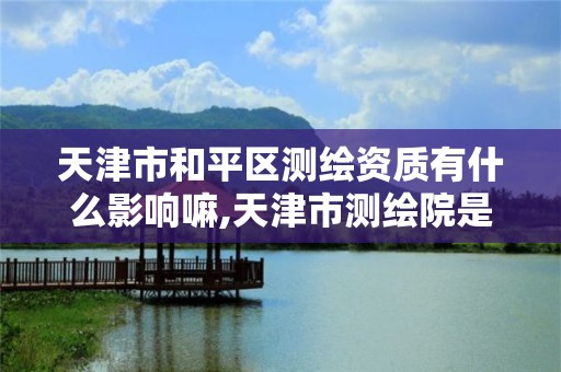 天津市和平区测绘资质有什么影响嘛,天津市测绘院是什么单位性质。