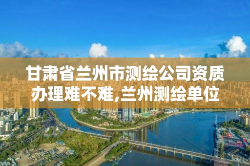 甘肃省兰州市测绘公司资质办理难不难,兰州测绘单位