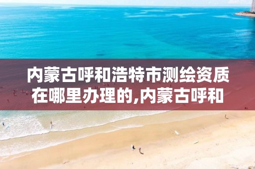 内蒙古呼和浩特市测绘资质在哪里办理的,内蒙古呼和浩特市测绘资质在哪里办理的啊