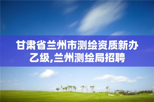 甘肃省兰州市测绘资质新办乙级,兰州测绘局招聘