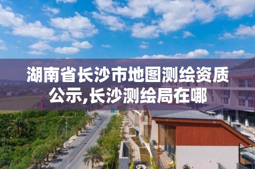 湖南省长沙市地图测绘资质公示,长沙测绘局在哪