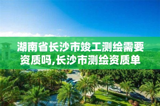 湖南省长沙市竣工测绘需要资质吗,长沙市测绘资质单位名单