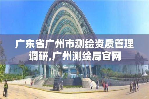 广东省广州市测绘资质管理调研,广州测绘局官网