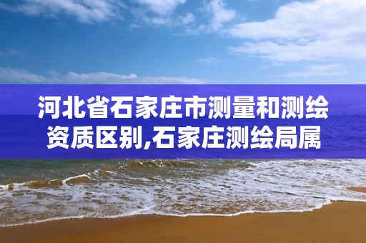 河北省石家庄市测量和测绘资质区别,石家庄测绘局属于哪个区