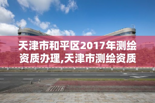 天津市和平区2017年测绘资质办理,天津市测绘资质单位