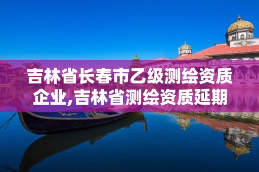 吉林省长春市乙级测绘资质企业,吉林省测绘资质延期