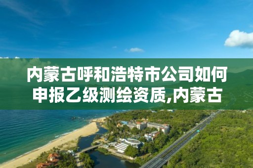 内蒙古呼和浩特市公司如何申报乙级测绘资质,内蒙古测绘资质单位名录。