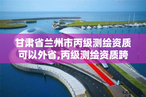 甘肃省兰州市丙级测绘资质可以外省,丙级测绘资质跨地市