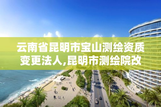 云南省昆明市宝山测绘资质变更法人,昆明市测绘院改革