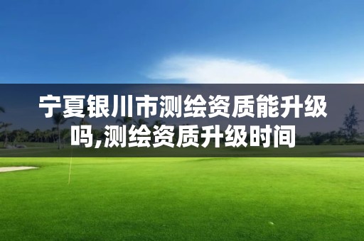 宁夏银川市测绘资质能升级吗,测绘资质升级时间