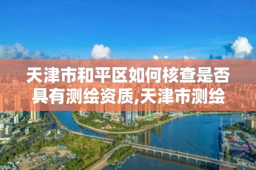 天津市和平区如何核查是否具有测绘资质,天津市测绘资质单位。