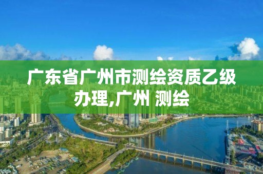 广东省广州市测绘资质乙级办理,广州 测绘