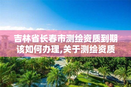 吉林省长春市测绘资质到期该如何办理,关于测绘资质延期的公告